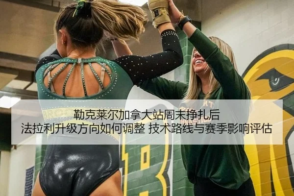 勒克莱尔加拿大站周末挣扎后 法拉利升级方向如何调整 技术路线与赛季影响评估